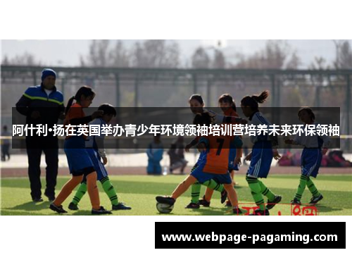 阿什利·扬在英国举办青少年环境领袖培训营培养未来环保领袖 阿什利·扬在英国举办青少年环境领袖培训营培养未来环保领袖