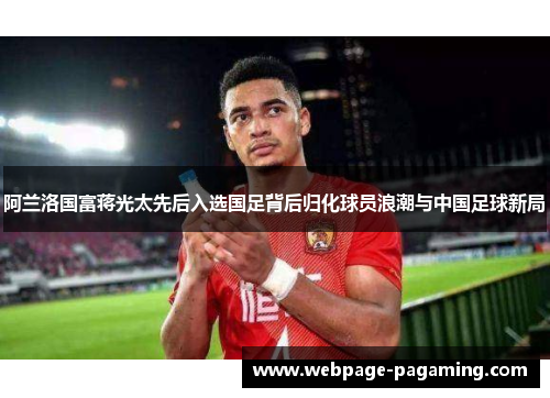 阿兰洛国富蒋光太先后入选国足背后归化球员浪潮与中国足球新局